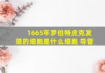 1665年罗伯特虎克发现的细胞是什么细胞 导管